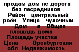 продам дом не дорога  без пасредников › Район ­ центральный роён › Улица ­ чулочный › Дом ­ 36а › Общая площадь дома ­ 50 › Площадь участка ­ 2 › Цена ­ 1 - Оренбургская обл. Недвижимость » Дома, коттеджи, дачи продажа   